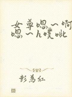 女尊嗯～啊h～嗯～h噗呲