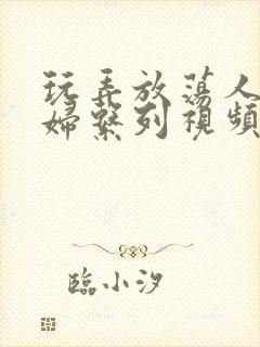 玩弄放荡人妻少妇系列视频