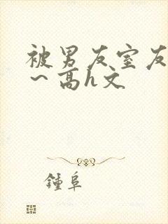 被男友室友内s～高h文