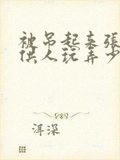 被吊起来张开腿供人玩弄少爷