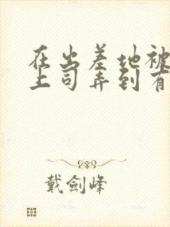 在出差地被变态上司弄到有感觉的女职员电影