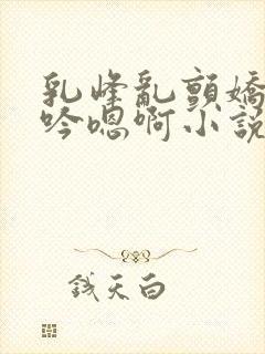 乳峰乱颤娇喘呻吟嗯啊小说