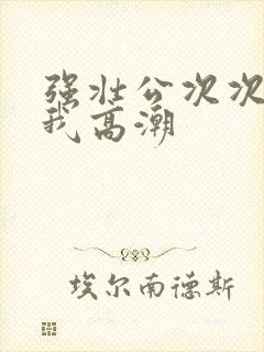 强壮公次次弄得我高潮