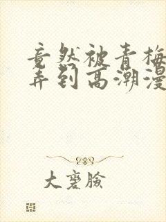 竟然被青梅竹马弄到高潮漫画免费全集封面