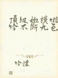 顶级嫩模啪啪呻吟不断九色