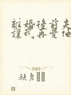 离婚后前夫哭着让我再爱他一次免费阅读