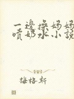 一边操妈妈一边喷奶水小说