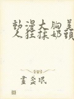 动漫大胸美女被人狂揉奶头的漫画