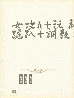 女攻h+玩弄+跪趴+调教花