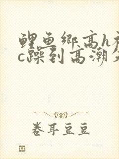 鲤鱼乡高h被狂c躁到高潮失禁小说