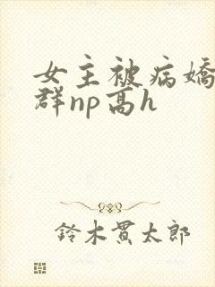 女主被病娇玩弄群np高h