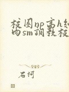 校园np高h纯肉sm调教校花