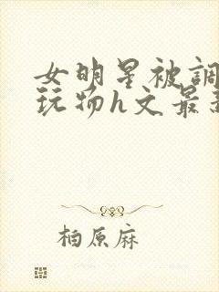 女明星被调教成玩物h文最新章节