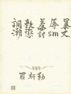 调教羞辱暴露高潮惩罚sm文