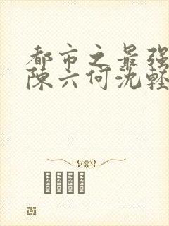 都市之最强狂兵陈六何沈轻舞完结版