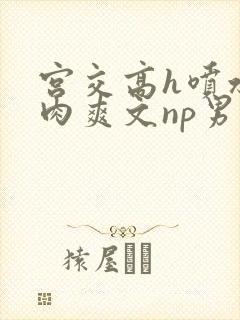 宫交高h喷水荡肉爽文np男男