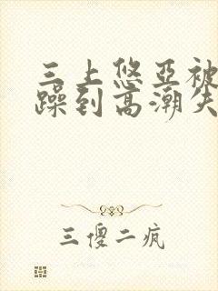 三上悠亚被狂c躁到高潮失禁