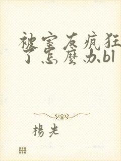 被室友疯狂舔p了怎么办bl