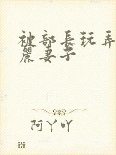 被部长玩弄的美丽妻子