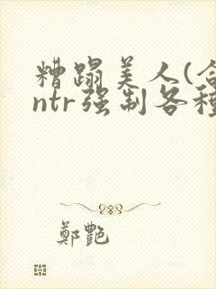 糟蹋美人(合集ntr强制各种美人虐