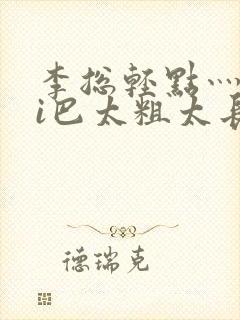 李总轻点灬大ji巴太粗太长的最新章节