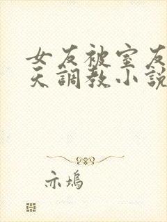 女友被室友们天天调教小说