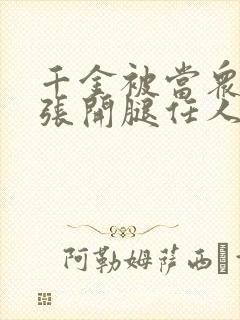 千金被当众羞辱张开腿任人玩弄小说