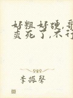 好粗好硬,哥,爽死了,不行了,别停