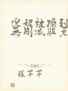 倪妮被躁到高潮无删减版免费观看