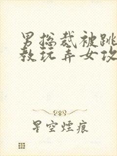 男总裁被跳蛋调教玩弄女攻小说