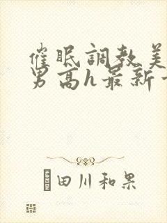 催眠调教美人男男高h最新章节列表