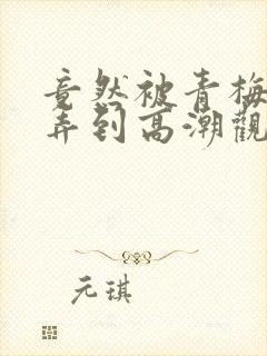 竟然被青梅竹马弄到高潮观看漫画免费全集