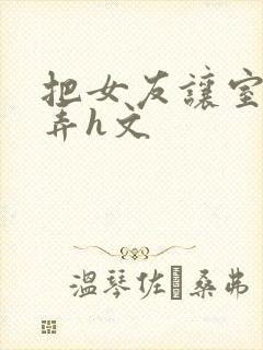 把女友让室友玩弄h文