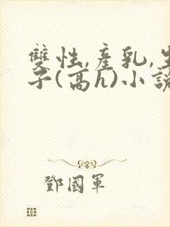 双性,产乳,生子(高h)小说1v1完结