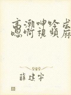 高潮呻吟求饶h嗯啊视频麻豆