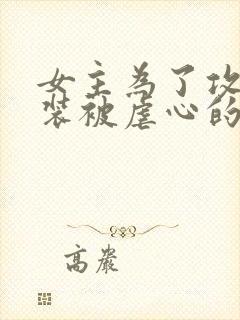 女主为了攻略假装被虐心的快穿小说