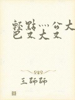 轻点灬公大ji巴又大又封面