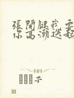 张开腿我要舔到你高潮迭起h免费视频