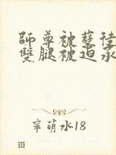 师尊被孽徒扒开双腿被迫承欢笔趣阁