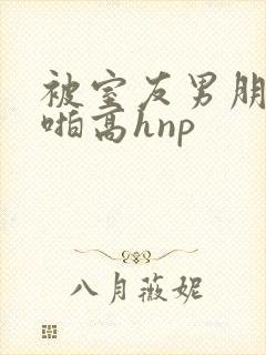 被室友男朋友强啪高hnp