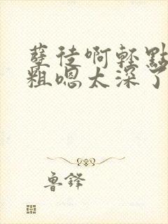 孽徒啊轻点灬太粗嗯太深了小说