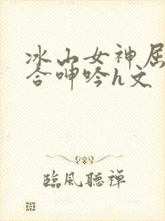 冰山女神屈辱迎合呻吟h文