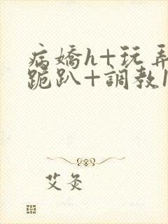 病娇h+玩弄+跪趴+调教1v1