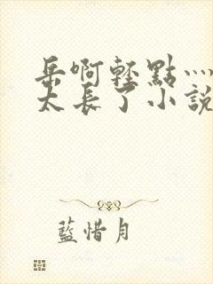 岳啊轻点灬太粗太长了小说