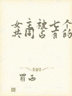 女主被七个男主共同占有的小说