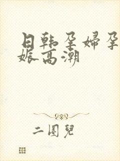 日韩孕妇孕交妊娠高潮