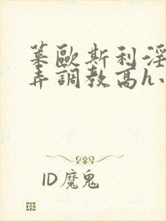 莱欧斯利淫堕玩弄调教高h小说