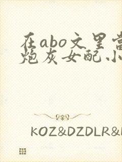在abo文里当炮灰女配小说免费阅读