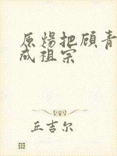 原炀把顾青裴宠成祖宗