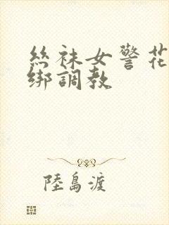 丝袜女警花被捆绑调教